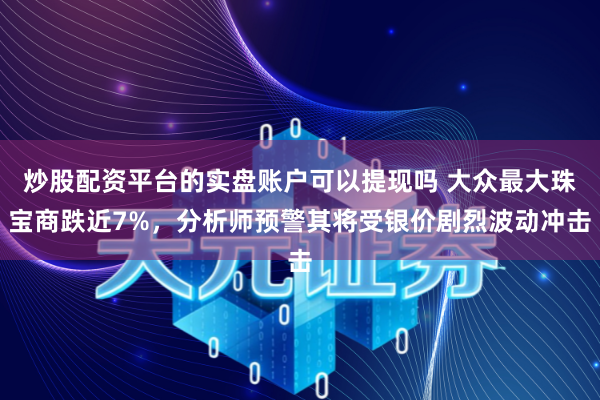 炒股配资平台的实盘账户可以提现吗 大众最大珠宝商跌近7%，分析师预警其将受银价剧烈波动冲击