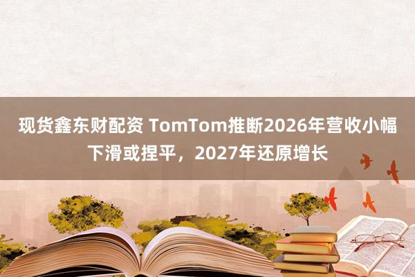 现货鑫东财配资 TomTom推断2026年营收小幅下滑或捏平，2027年还原增长