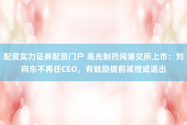 配资实力证券配资门户 高光制药闯港交所上市：刘向东不再任CEO，有鼓励提前减捏或退出