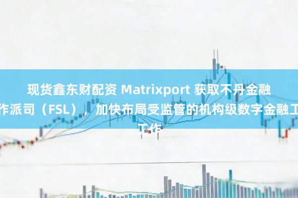 现货鑫东财配资 Matrixport 获取不丹金融工作派司（FSL），加快布局受监管的机构级数字金融工作