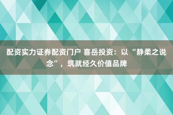 配资实力证券配资门户 喜岳投资：以 “静柔之说念”，筑就经久价值品牌