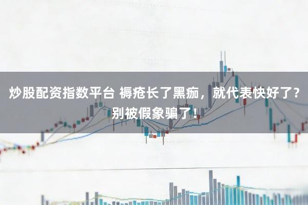 炒股配资指数平台 褥疮长了黑痂，就代表快好了？别被假象骗了！