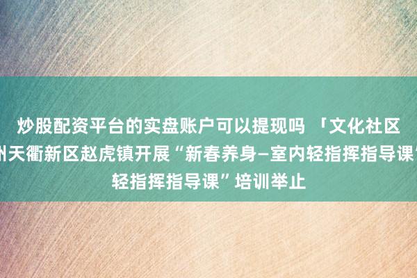 炒股配资平台的实盘账户可以提现吗 「文化社区开导」德州天衢新区赵虎镇开展“新春养身—室内轻指挥指导课”培训举止