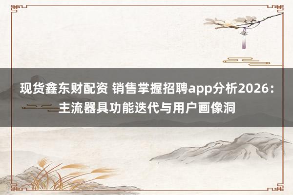 现货鑫东财配资 销售掌握招聘app分析2026：主流器具功能迭代与用户画像洞