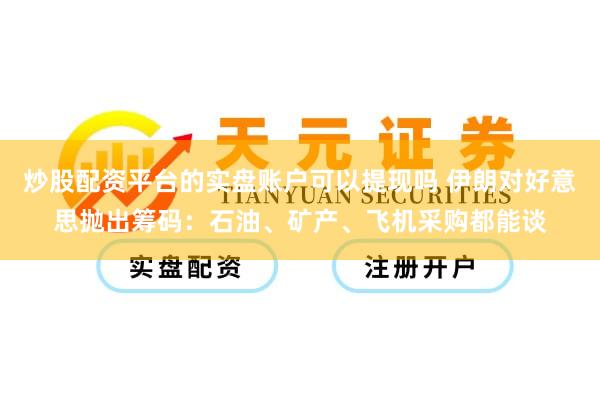 炒股配资平台的实盘账户可以提现吗 伊朗对好意思抛出筹码：石油、矿产、飞机采购都能谈