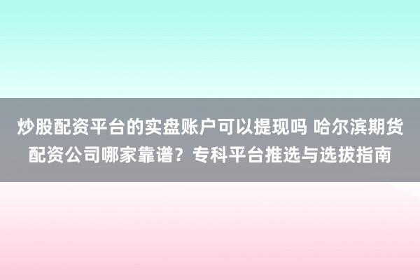 炒股配资平台的实盘账户可以提现吗 哈尔滨期货配资公司哪家靠谱？专科平台推选与选拔指南