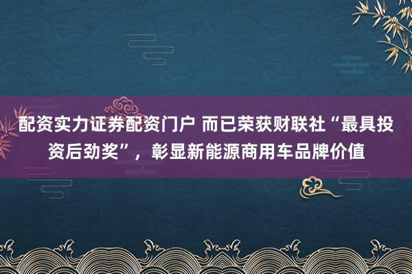 配资实力证券配资门户 而已荣获财联社“最具投资后劲奖”，彰显新能源商用车品牌价值