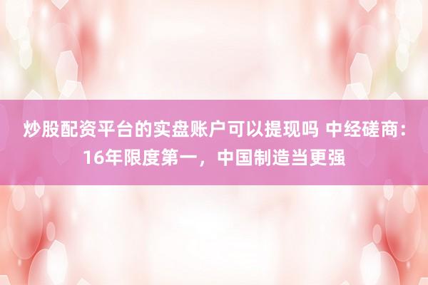 炒股配资平台的实盘账户可以提现吗 中经磋商：16年限度第一，中国制造当更强