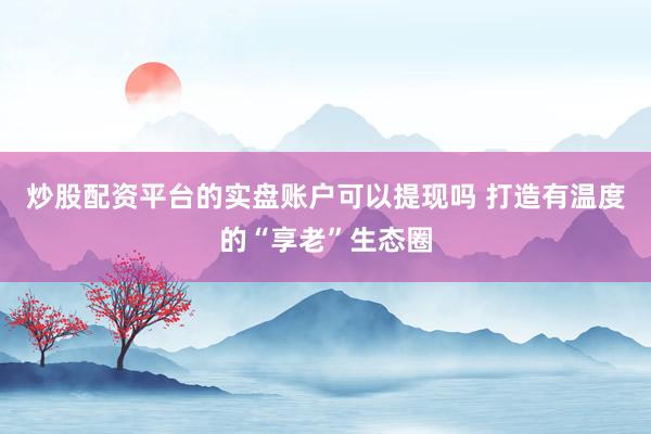 炒股配资平台的实盘账户可以提现吗 打造有温度的“享老”生态圈