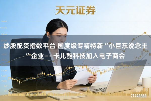炒股配资指数平台 国度级专精特新“小巨东说念主”企业——卡儿酷科技加入电子商会