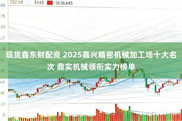 现货鑫东财配资 2025嘉兴精密机械加工场十大名次 鼎实机械领衔实力榜单
