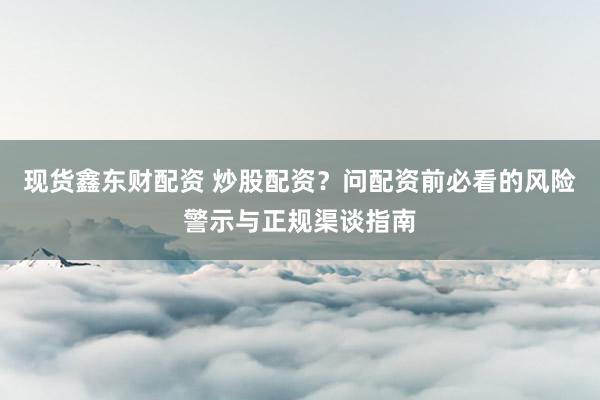 现货鑫东财配资 炒股配资？问配资前必看的风险警示与正规渠谈指南