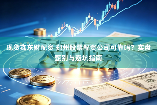 现货鑫东财配资 郑州股票配资公司可靠吗？实盘甄别与避坑指南