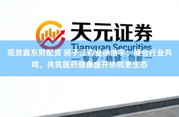 现货鑫东财配资 扬子江药业徐浩宇：凝合行业共鸣，共筑医药健康盛开协同更生态